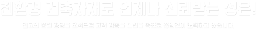 친환경 건축자재로 언제나 신뢰받는 성은!
		최고의 품질 경영을 초석으로 고객 감동을 실현을 목표로 끊임없이 노력하고 있습니다.